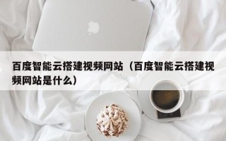 龙口百度智能云搭建视频网站（百度智能云搭建视频网站是什么）