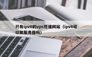 龙口只有ipv6的vps搭建网站（ipv6可以做服务器吗）